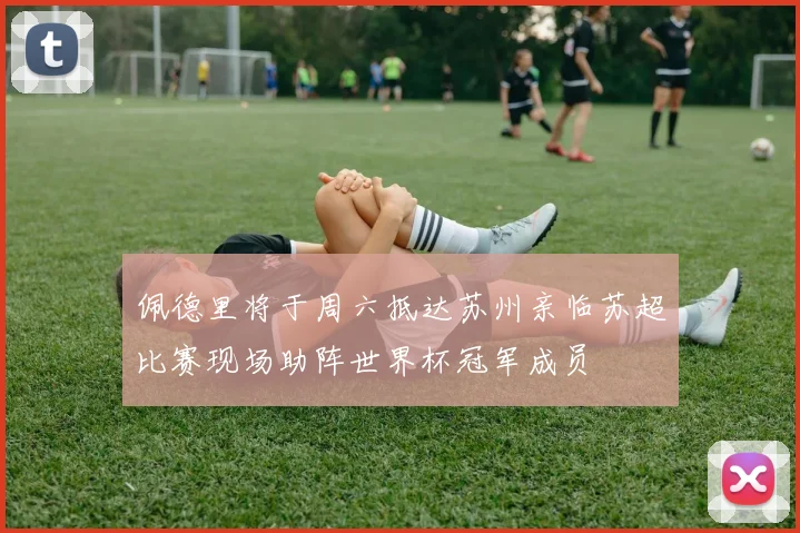 佩德里将于周六抵达苏州亲临苏超比赛现场助阵世界杯冠军成员