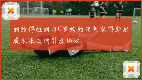 利雅得胜利与C罗续约谈判取得新进展未来去向引发热议