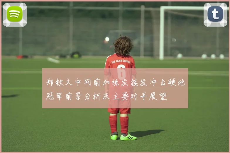 郑钦文中网前加练发接发冲击硬地冠军前景分析及主要对手展望