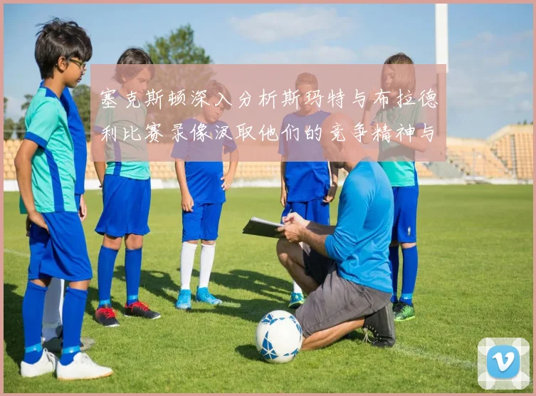 塞克斯顿深入分析斯玛特与布拉德利比赛录像汲取他们的竞争精神与技巧