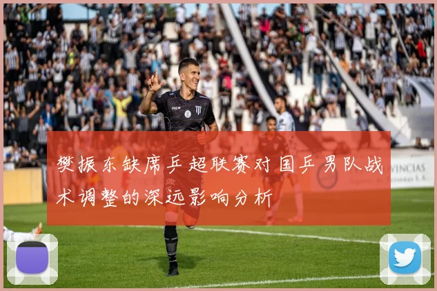 樊振东缺席乒超联赛对国乒男队战术调整的深远影响分析