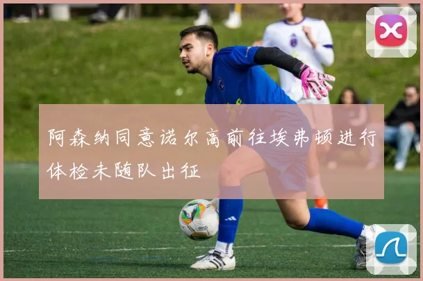 阿森纳同意诺尔高前往埃弗顿进行体检未随队出征