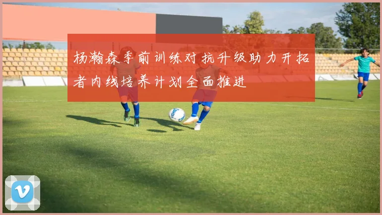 杨瀚森季前训练对抗升级助力开拓者内线培养计划全面推进