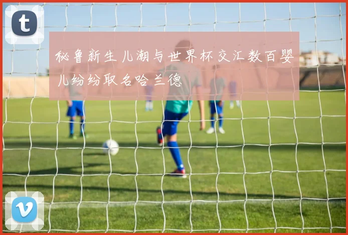 秘鲁新生儿潮与世界杯交汇数百婴儿纷纷取名哈兰德