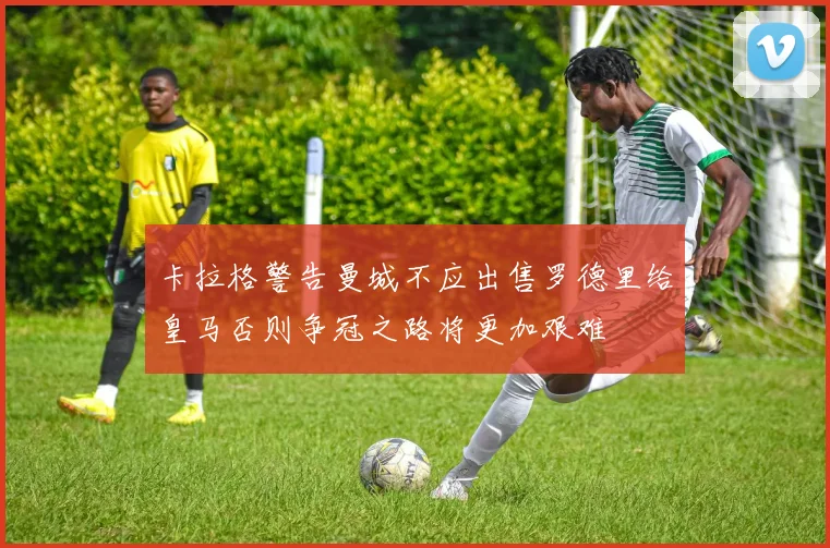 卡拉格警告曼城不应出售罗德里给皇马否则争冠之路将更加艰难