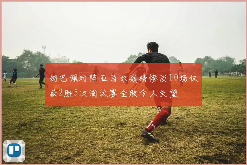 姆巴佩对阵亚马尔战绩惨淡10场仅获2胜5次淘汰赛全败令人失望