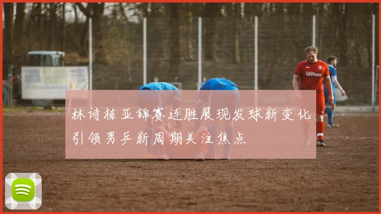 林诗栋亚锦赛连胜展现发球新变化引领男乒新周期关注焦点